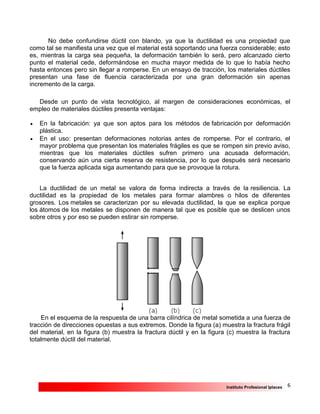 6Instituto Profesional Iplacex
No debe confundirse dúctil con blando, ya que la ductilidad es una propiedad que
como tal se manifiesta una vez que el material está soportando una fuerza considerable; esto
es, mientras la carga sea pequeña, la deformación también lo será, pero alcanzado cierto
punto el material cede, deformándose en mucha mayor medida de lo que lo había hecho
hasta entonces pero sin llegar a romperse. En un ensayo de tracción, los materiales dúctiles
presentan una fase de fluencia caracterizada por una gran deformación sin apenas
incremento de la carga.
Desde un punto de vista tecnológico, al margen de consideraciones económicas, el
empleo de materiales dúctiles presenta ventajas:
 En la fabricación: ya que son aptos para los métodos de fabricación por deformación
plástica.
 En el uso: presentan deformaciones notorias antes de romperse. Por el contrario, el
mayor problema que presentan los materiales frágiles es que se rompen sin previo aviso,
mientras que los materiales dúctiles sufren primero una acusada deformación,
conservando aún una cierta reserva de resistencia, por lo que después será necesario
que la fuerza aplicada siga aumentando para que se provoque la rotura.
La ductilidad de un metal se valora de forma indirecta a través de la resiliencia. La
ductilidad es la propiedad de los metales para formar alambres o hilos de diferentes
grosores. Los metales se caracterizan por su elevada ductilidad, la que se explica porque
los átomos de los metales se disponen de manera tal que es posible que se deslicen unos
sobre otros y por eso se pueden estirar sin romperse.
En el esquema de la respuesta de una barra cilíndrica de metal sometida a una fuerza de
tracción de direcciones opuestas a sus extremos. Donde la figura (a) muestra la fractura frágil
del material, en la figura (b) muestra la fractura dúctil y en la figura (c) muestra la fractura
totalmente dúctil del material.
 