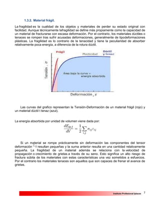 7Instituto Profesional Iplacex
1.3.2. Material frágil.
La fragilidad es la cualidad de los objetos y materiales de perder su estado original con
facilidad. Aunque técnicamente lafragilidad se define más propiamente como la capacidad de
un material de fracturarse con escasa deformación. Por el contrario, los materiales dúctiles o
tenaces se rompen tras sufrir acusadas deformaciones, generalmente de tipodeformaciones
plásticas. La fragilidad es lo contrario de la tenacidad y tiene la peculiaridad de absorber
relativamente poca energía, a diferencia de la rotura dúctil.
Las curvas del grafico representan la Tensión-Deformación de un material frágil (rojo) y
un material dúctil t tenaz (azul).
La energía absorbida por unidad de volumen viene dada por:
Si un material se rompe prácticamente sin deformación las componentes del tensor
deformación resultan pequeñas y la suma anterior resulta en una cantidad relativamente
pequeña. La fragilidad de un material además se relaciona con la velocidad de
propagación o crecimiento de grietas a través de su seno. Esto significa un alto riesgo de
fractura súbita de los materiales con estas características una vez sometidos a esfuerzos.
Por el contrario los materiales tenaces son aquellos que son capaces de frenar el avance de
grietas.
 