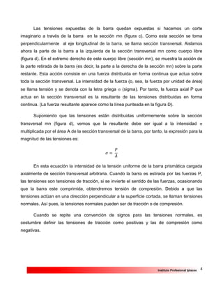 4Instituto Profesional Iplacex
Las tensiones expuestas de la barra quedan expuestas si hacemos un corte
imaginario a través de la barra en la sección mn (figura c). Como esta sección se toma
perpendicularmente al eje longitudinal de la barra, se llama sección transversal. Aislamos
ahora la parte de la barra a la izquierda de la sección transversal mn como cuerpo libre
(figura d). En el extremo derecho de este cuerpo libre (sección mn), se muestra la acción de
la parte retirada de la barra (es decir, la parte a la derecha de la sección mn) sobre la parte
restante. Esta acción consiste en una fuerza distribuida en forma continua que actua sobre
toda la sección transversal. La intensidad de la fuerza (o, sea, la fuerza por unidad de área)
se llama tensión y se denota con la letra griega  (sigma). Por tanto, la fuerza axial P que
actua en la sección transversal es la resultante de las tensiones distribuidas en forma
continua. (La fuerza resultante aparece como la línea punteada en la figura D).
Suponiendo que las tensiones están distribuidas uniformemente sobre la sección
transversal mn (figura d), vemos que la resultante debe ser igual a la intensidad 
multiplicada por el área A de la sección transversal de la barra, por tanto, la expresión para la
magnitud de las tensiones es:
𝜎 =
𝑃
𝐴
En esta ecuación la intensidad de la tensión uniforme de la barra prismática cargada
axialmente de sección transversal arbitraria. Cuando la barra es estirada por las fuerzas P,
las tensiones son tensiones de tracción, si se invierte el sentido de las fuerzas, ocasionando
que la barra este comprimida, obtendremos tensión de compresión. Debido a que las
tensiones actúan en una dirección perpendicular a la superficie cortada, se llaman tensiones
normales. Así pues, la tensiones normales pueden ser de tracción o de compresión.
Cuando se repite una convención de signos para las tensiones normales, es
costumbre definir las tensiones de tracción como positivas y las de compresión como
negativas.
 