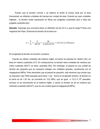 5Instituto Profesional Iplacex
Puesto que la tensión normal  se obtiene al dividir la fuerza axial por al área
transversal, se obtienen unidades de fuerzas por unidad de área. Cuando se usan unidades
inglesas , la tensión suele expresarse en libras por pulgadas cuadradas (psi) o Kips por
pulgada cuadrada (ksi).
Ejemplo: Suponga que una barra tiene un diámetro (d) de 2,0 in y que la carga P tiene una
magnitud de 6 Kps. Entonces la tensión de la barra es:
𝜎 =
𝑃
𝐴
=
𝑃
𝜋𝑑2/4
=
6𝑘
𝜋 (2,0 𝑖𝑛)2/4
= 1,91 𝑘𝑠𝑖 (𝑜 1910 𝑝𝑠𝑖)
En el ejemplo la tensión es tracción o positiva.
Cuando se utilizan unidades del sistema inglés, la fuerza se expresa en newton (N) y el
área en metros cuadrados (m2
). En consecuencia, la tensión tiene unidades de newtons por
metro cuadrado (N/m2
), es decir, pascales (Pa). Sin embargo, el pascal es una unidad de
tensión tan pequeña que es necesario trabajar con múltiplos grandes, usualmente con el
megapascal (MPa). Para demostrar que el pascal es pequeño, solo tenemos que anotar que
se requieren casi 7000 pascales para hacer 1 psi. Como en el ejemplo anterior, la tensión en
la barra es de 1,91 ksi, se convierte en 13,2 MPa, que es igual a 13,2 X 106
pascales.
Aunque no se recomienda en el sistema inglés, a veces La tensión se da en newtons por
milímetro cuadrado (N/mm2
), que es una unidad igual al megapascal (MPa).
 