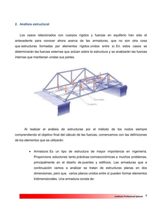 6Instituto Profesional Iplacex
2. Análisis estructural
Los casos relacionados con cuerpos rígidos y fuerzas en equilibrio han sido el
antecedente para conocer ahora acerca de las armaduras, que no son otra cosa
que estructuras formadas por elementos rígidos unidos entre sí. En estos casos se
determinarán las fuerzas externas que actúan sobre la estructura y se analizarán las fuerzas
internas que mantienen unidas sus partes.
Al realizar el análisis de estructuras por el método de los nodos siempre
comprendiendo el objetivo final del cálculo de las fuerzas, comencemos con las definiciones
de los elementos que se utilizarán:
 Armadura: Es un tipo de estructura de mayor importancia en ingeniería.
Proporciona soluciones tanto prácticas comoeconómicas a muchos problemas,
principalmente en el diseño de puentes y edificios. Las armaduras que a
continuación vamos a analizar se tratan de estructuras planas en dos
dimensiones, pero que, varios planos unidos entre sí pueden formar elementos
tridimensionales. Una armadura consta de:
 