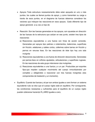 8Instituto Profesional Iplacex
 Apoyos: Toda estructura necesariamente debe estar apoyada en uno o más
puntos, los cuales se llaman puntos de apoyo, y como transmiten su carga a
través de esos puntos, en el diagrama de fuerzas debemos considerar los
vectores que indiquen las reacciones en esos apoyos. Cada diferente tipo de
apoyo generará a su vez un tipo de
 Reacción: Son las fuerzas generadas en los apoyos, son opuestas en dirección
de las fuerzas de la estructura que actúan en ese punto, existen tres tipos de
reacciones:
a) Reacciones equivalentes a una fuerza con línea de acción conocida.
Generadas por apoyos tipo: patines o rodamientos, balancines, superficies
sin fricción, eslabones y cables cortos, collarines sobre barras sin fricción y
pernos en ranuras lisas. En las reacciones de éste tipo hay una sola
incógnita
b) Reacciones equivalentes a una fuerza de dirección desconocida. Generadas
por pernos lisos en orificios ajustados, articulaciones y superficies rugosas.
En las reacciones de este grupo intervienen dos incógnitas.
c) Reacciones equivalentes a una fuerza y a un par. Producidas por soportes
fijos que impiden cualquier movimiento del cuerpo inmovilizándolo por
completo y obligándolo a reaccionar con tres fuerzas incógnitas (dos
componentes de traslación y un momento).
 Equilibrio: Cuando las fuerzas y el par son ambos iguales a cero forman un sistema
equivalente nulo se dice que el cuerpo rígido está en equilibrio. Por consiguiente,
las condiciones necesarias y suficientes para el equilibrio de un cuerpo rígido
pueden obtenerse haciendo R y MRO iguales a cero.
 