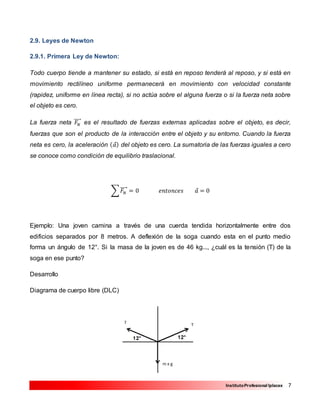 7InstitutoProfesional Iplacex
2.9. Leyes de Newton
2.9.1. Primera Ley de Newton:
Todo cuerpo tiende a mantener su estado, si está en reposo tenderá al reposo, y si está en
movimiento rectilíneo uniforme permanecerá en movimiento con velocidad constante
(rapidez, uniforme en línea recta), si no actúa sobre el alguna fuerza o si la fuerza neta sobre
el objeto es cero.
La fuerza neta 𝐹𝑁
⃗⃗⃗⃗⃗ es el resultado de fuerzas externas aplicadas sobre el objeto, es decir,
fuerzas que son el producto de la interacción entre el objeto y su entorno. Cuando la fuerza
neta es cero, la aceleración ( 𝑎⃗) del objeto es cero. La sumatoria de las fuerzas iguales a cero
se conoce como condición de equilibrio traslacional.
∑ 𝐹𝑁
⃗⃗⃗⃗⃗ = 0 𝑒𝑛𝑡𝑜𝑛𝑐𝑒𝑠 𝑎⃗ = 0
Ejemplo: Una joven camina a través de una cuerda tendida horizontalmente entre dos
edificios separados por 8 metros. A deflexión de la soga cuando esta en el punto medio
forma un ángulo de 12°. Si la masa de la joven es de 46 kg..., ¿cuál es la tensión (T) de la
soga en ese punto?
Desarrollo
Diagrama de cuerpo libre (DLC)
 