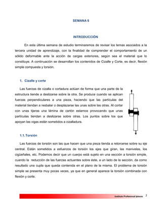 2Instituto Profesional Iplacex
SEMANA 6
INTRODUCCIÓN
En esta última semana de estudio terminaremos de revisar los temas asociados a la
tercera unidad de aprendizaje, con la finalidad de comprender el comportamiento de un
sólido deformable ante la acción de cargas exteriores, según sea el material que lo
constituye. A continuación se desarrollan los contenidos de Cizalle y Corte, es decir, flexión
simple compuesta y torsión.
1. Cizalle y corte
Las fuerzas de cizalla o cortadura actúan de forma que una parte de la
estructura tiende a deslizarse sobre la otra. Se produce cuando se aplican
fuerzas perpendiculares a una pieza, haciendo que las partículas del
material tiendan a resbalar o desplazarse las unas sobre las otras. Al cortar
con unas tijeras una lámina de cartón estamos provocando que unas
partículas tiendan a deslizarse sobre otras. Los puntos sobre los que
apoyan las vigas están sometidos a cizalladura.
1.1.Torsión
Las fuerzas de torsión son las que hacen que una pieza tienda a retorcerse sobre su eje
central. Están sometidos a esfuerzos de torsión los ejes que giran, las manivelas, los
cigüeñales, etc. Podemos decir que un cuerpo está sujeto en una sección a torsión simple,
cuando la reducción de las fuerzas actuantes sobre éste, a un lado de la sección, da como
resultado una cupla que queda contenida en el plano de la misma. El problema de torsión
simple se presenta muy pocas veces, ya que en general aparece la torsión combinada con
flexión y corte.
 