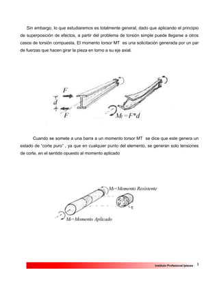 3Instituto Profesional Iplacex
Sin embargo, lo que estudiaremos es totalmente general, dado que aplicando el principio
de superposición de efectos, a partir del problema de torsión simple puede llegarse a otros
casos de torsión compuesta. El momento torsor MT es una solicitación generada por un par
de fuerzas que hacen girar la pieza en torno a su eje axial.
Cuando se somete a una barra a un momento torsor MT se dice que este genera un
estado de “corte puro” , ya que en cualquier punto del elemento, se generan solo tensiones
de corte, en el sentido opuesto al momento aplicado
 