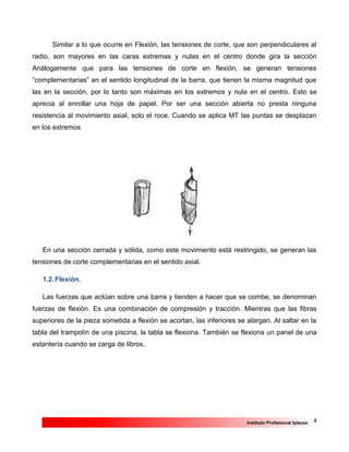 4Instituto Profesional Iplacex
Similar a lo que ocurre en Flexión, las tensiones de corte, que son perpendiculares al
radio, son mayores en las caras extremas y nulas en el centro donde gira la sección
Análogamente que para las tensiones de corte en flexión, se generan tensiones
“complementarias” en el sentido longitudinal de la barra, que tienen la misma magnitud que
las en la sección, por lo tanto son máximas en los extremos y nula en el centro. Esto se
aprecia al enrollar una hoja de papel. Por ser una sección abierta no presta ninguna
resistencia al movimiento axial, solo el roce. Cuando se aplica MT las puntas se desplazan
en los extremos
En una sección cerrada y sólida, como este movimiento está restringido, se generan las
tensiones de corte complementarias en el sentido axial.
1.2.Flexión.
Las fuerzas que actúan sobre una barra y tienden a hacer que se combe, se denominan
fuerzas de flexión. Es una combinación de compresión y tracción. Mientras que las fibras
superiores de la pieza sometida a flexión se acortan, las inferiores se alargan. Al saltar en la
tabla del trampolín de una piscina, la tabla se flexiona. También se flexiona un panel de una
estantería cuando se carga de libros.
 
