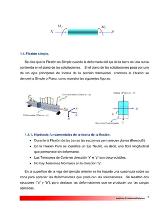 7Instituto Profesional Iplacex
1.4.Flexión simple.
Se dice que la Flexión es Simple cuando la deformada del eje de la barra es una curva
contenida en el plano de las solicitaciones. Si el plano de las solicitaciones pasa por uno
de los ejes principales de inercia de la sección transversal, entonces la Flexión se
denomina Simple o Plana, como muestra las siguientes figuras:
1.4.1. Hipótesis fundamentales de la teoría de la flexión.
 Durante la Flexión de las barras las secciones permanecen planas (Bernoulli).
 En la Flexión Pura se identifica un Eje Neutro, es decir, una fibra longitudinal
que permanece sin deformarse.
 Las Tensiones de Corte en dirección “x” e “y” son despreciables.
 No hay Tensiones Normales en la dirección “y”.
En la superficie de la viga del ejemplo anterior se ha trazado una cuadrícula sobre su
zona para apreciar las deformaciones que producen las solicitaciones. Se resaltan dos
secciones (“a” y “b”), para destacar las deformaciones que se producen por las cargas
aplicadas.
 