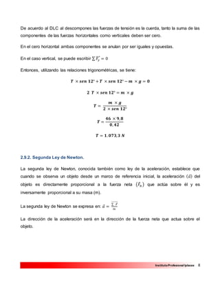 8InstitutoProfesional Iplacex
De acuerdo al DLC al descompones las fuerzas de tensión es la cuerda, tanto la suma de las
componentes de las fuerzas horizontales como verticales deben ser cero.
En el cero horizontal ambas componentes se anulan por ser iguales y opuestas.
En el caso vertical, se puede escribir ∑ 𝐹𝑦
⃗⃗⃗⃗ = 0
Entonces, utilizando las relaciones trigonométricas, se tiene:
𝑻 × 𝒔𝒆𝒏 𝟏𝟐° + 𝑻 × 𝒔𝒆𝒏 𝟏𝟐° − 𝒎 × 𝒈 = 𝟎
𝟐 𝑻 × 𝒔𝒆𝒏 𝟏𝟐° = 𝒎 × 𝒈
𝑻 =
𝒎 × 𝒈
𝟐 × 𝒔𝒆𝒏 𝟏𝟐°
𝑻 =
𝟒𝟔 × 𝟗, 𝟖
𝟎, 𝟒𝟐
𝑻 = 𝟏. 𝟎𝟕𝟑, 𝟑 𝑵
2.9.2. Segunda Ley de Newton.
La segunda ley de Newton, conocida también como ley de la aceleración, establece que
cuando se observa un objeto desde un marco de referencia inicial, la aceleración ( 𝑎⃗) del
objeto es directamente proporcional a la fuerza neta (𝐹⃗𝑁 ) que actúa sobre él y es
inversamente proporcional a su masa (m).
La segunda ley de Newton se expresa en: 𝑎⃗ =
∑ 𝐹⃗⃗⃗⃗⃗⃗⃗⃗⃗⃗⃗
𝑚
La dirección de la aceleración será en la dirección de la fuerza neta que actua sobre el
objeto.
 