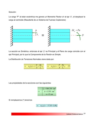 19Instituto Profesional Iplacex
Solución:
La carga “P” al estar excéntrica me genera un Momento Flector c/r al eje “z”, al desplazar la
carga al centroide (Resultante de un Sistema de Fuerzas Coplanares)
La sección es Simétrica, entonces el eje “y” es Principal y el Plano de carga coincide con el
eje Principal, por lo que la Componente de la Flexión es Simple.
La Distribución de Tensiones Normales viene dada por:
Las propiedades de la secciones son las siguientes:
Si remplazamos (*) tenemos:
 