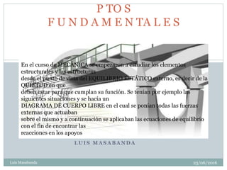 L U I S M A S A B A N D A
23/06/2016Luis Masabanda
2
P TO S
F U N D A M E N TA L E S
En el curso de MECÁNICA se empezaron a estudiar los elementos
estructurales y las estructuras
desde el punto de vista del EQUILIBRIO ESTÁTICO externo, es decir de la
QUIETUD en que
deben estar para que cumplan su función. Se tenían por ejemplo las
siguientes situaciones y se hacía un
DIAGRAMA DE CUERPO LIBRE en el cual se ponían todas las fuerzas
externas que actuaban
sobre el mismo y a continuación se aplicaban las ecuaciones de equilibrio
con el fin de encontrar las
reacciones en los apoyos
 