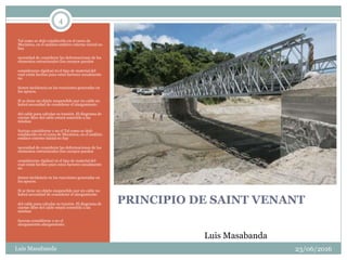 4
PRINCIPIO DE SAINT VENANT
Tal como se dejó establecido en el curso de
Mecánica, en el análisis estático externo inicial no
hay
necesidad de considerar las deformaciones de los
elementos estructurales (los cuerpos pueden
considerarse rígidos) ni el tipo de material del
cual están hechos pues estos factores usualmente
no
tienen incidencia en las reacciones generadas en
los apoyos.
Si se tiene un objeto suspendido por un cable no
habrá necesidad de considerar el alargamiento
del cable para calcular su tensión. El diagrama de
cuerpo libre del cable estará sometido a las
mismas
fuerzas considérese o no el Tal como se dejó
establecido en el curso de Mecánica, en el análisis
estático externo inicial no hay
necesidad de considerar las deformaciones de los
elementos estructurales (los cuerpos pueden
considerarse rígidos) ni el tipo de material del
cual están hechos pues estos factores usualmente
no
tienen incidencia en las reacciones generadas en
los apoyos.
Si se tiene un objeto suspendido por un cable no
habrá necesidad de considerar el alargamiento
del cable para calcular su tensión. El diagrama de
cuerpo libre del cable estará sometido a las
mismas
fuerzas considérese o no el
alargamiento.alargamiento.
23/06/2016Luis Masabanda
Luis Masabanda
 