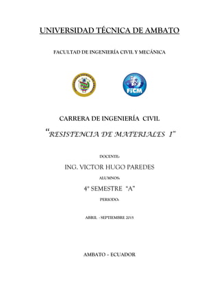UNIVERSIDAD TÉCNICA DE AMBATO
FACULTAD DE INGENIERÍA CIVIL Y MECÁNICA
CARRERA DE INGENIERÍA CIVIL
“RESISTENCIA DE MATERIALES I”
DOCENTE:
ING. VICTOR HUGO PAREDES
ALUMNOS:
4° SEMESTRE “A”
PERIODO:
ABRIL - SEPTIEMBRE 2015
AMBATO – ECUADOR
 