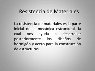 Resistencia de Materiales

La resistencia de materiales es la parte
inicial de la mecánica estructural, la
cual nos ayuda a desarrollar
posteriormente los diseños de
hormigón y acero para la construcción
de estructuras.
 