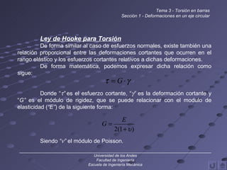 Ley de Hooke para Torsión De forma similar al caso de esfuerzos normales, existe también una relación proporcional entre las deformaciones cortantes que ocurren en el rango elástico y los esfuerzos cortantes relativos a dichas deformaciones. De forma matemática, podemos expresar dicha relación como sigue: Donde “  ”  es el esfuerzo cortante, “  ”  es la deformación cortante y “ G”  es el módulo de rigidez, que se puede relacionar con el modulo de elasticidad ( “E” ) de la siguiente forma: Siendo  “  ”  el módulo de Poisson. ______________________________________________________________________________ Universidad de los Andes Facultad de Ingeniería Escuela de Ingeniería Mecánica Tema 3 - Torsión en barras Sección 1 - Deformaciones en un eje circular 