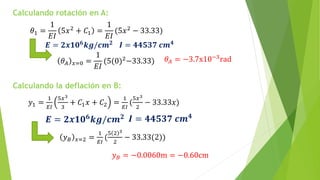 Calculando rotación en A:
𝜃1 =
1
𝐸𝐼
5𝑥2 + 𝐶1 =
1
𝐸𝐼
(5𝑥2 − 33.33)
𝑬 = 𝟐𝒙𝟏𝟎𝟔
𝒌𝒈/𝒄𝒎𝟐 𝑰 = 𝟒𝟒𝟓𝟑𝟕 𝒄𝒎𝟒
𝜃𝐴 𝑥=0 =
1
𝐸𝐼
(5(0)2−33.33) 𝜃𝐴 = −3.7x10−3rad
Calculando la deflación en B:
𝑦1 =
1
𝐸𝐼
5𝑥3
3
+ 𝐶1𝑥 + 𝐶2 =
1
𝐸𝐼
(
5𝑥3
2
− 33.33𝑥)
𝑬 = 𝟐𝒙𝟏𝟎𝟔
𝒌𝒈/𝒄𝒎𝟐 𝑰 = 𝟒𝟒𝟓𝟑𝟕 𝒄𝒎𝟒
𝑦𝐵 𝑥=2 =
1
𝐸𝐼
(
5 2 3
2
− 33.33(2))
𝑦𝐵 = −0.0060m = −0.60cm
 