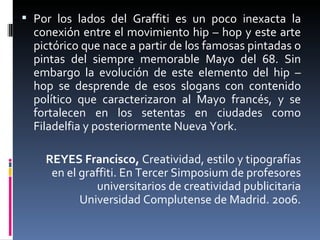 Por los lados del Graffiti es un poco inexacta la conexión entre el movimiento hip – hop y este arte pictórico que nace a partir de los famosas pintadas o pintas del siempre memorable Mayo del 68. Sin embargo la evolución de este elemento del hip – hop se desprende de esos slogans con contenido político que caracterizaron al Mayo francés, y se fortalecen en los setentas en ciudades como Filadelfia y posteriormente Nueva York.  REYES Francisco,  Creatividad, estilo y tipografías en el graffiti. En Tercer Simposium de profesores universitarios de creatividad publicitaria Universidad Complutense de Madrid. 2006. 