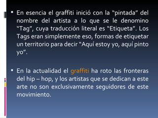 En esencia el graffiti inició con la “pintada” del nombre del artista a lo que se le denomino “Tag”, cuya traducción literal es “Etiqueta”. Los Tags eran simplemente eso, formas de etiquetar un territorio para decir “Aquí estoy yo, aquí pinto yo”.  En la actualidad el  graffiti  ha roto las fronteras del hip – hop, y los artistas que se dedican a este arte no son exclusivamente seguidores de este movimiento.  