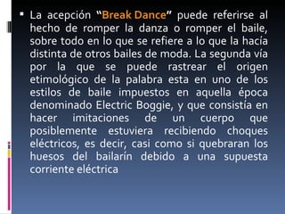 La acepción  “ Break Dance ”  puede referirse al hecho de romper la danza o romper el baile, sobre todo en lo que se refiere a lo que la hacía distinta de otros bailes de moda. La segunda vía por la que se puede rastrear el origen etimológico de la palabra esta en uno de los estilos de baile impuestos en aquella época denominado Electric Boggie, y que consistía en hacer imitaciones de un cuerpo que posiblemente estuviera recibiendo choques eléctricos, es decir, casi como si quebraran los huesos del bailarín debido a una supuesta corriente eléctrica 