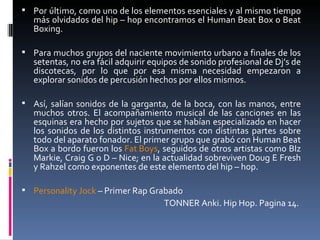 Por último, como uno de los elementos esenciales y al mismo tiempo más olvidados del hip – hop encontramos el Human Beat Box o Beat Boxing.  Para muchos grupos del naciente movimiento urbano a finales de los setentas, no era fácil adquirir equipos de sonido profesional de Dj’s de discotecas, por lo que por esa misma necesidad empezaron a explorar sonidos de percusión hechos por ellos mismos.  Así, salían sonidos de la garganta, de la boca, con las manos, entre muchos otros. El acompañamiento musical de las canciones en las esquinas era hecho por sujetos que se habían especializado en hacer los sonidos de los distintos instrumentos con distintas partes sobre todo del aparato fonador. El primer grupo que grabó con Human Beat Box a bordo fueron los  Fat Boys , seguidos de otros artistas como BIz Markie, Craig G o D – Nice; en la actualidad sobreviven Doug E Fresh y Rahzel como exponentes de este elemento del hip – hop.  Personality Jock  – Primer Rap Grabado TONNER Anki. Hip Hop. Pagina 14.  