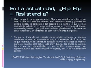 En la actualidad, ¿Hip Hop = Resistencia? Hay que partir varios presupuestos. El primero de ellos es el hecho de que la calle era para los adultos. Los preadolescentes y jóvenes de aquella época, se apropiaron del espacio de la calle y lo que es más importante lo hicieron en la noche. La esquina se  convirtió en el sitio de reunión de jóvenes cuyos padres eran desempleados o simplemente de escasos recursos, en contextos de barrios netamente marginales.  Ya no se trata de un espacio estructurado, uniforme y además conforme; se trata de una nueva escena, un nuevo espectáculo en el que lo que interesa, es la rapidez, la agilidad, los versos escritos de manera grotesca, sencilla pero sobre todo muy directa, los trazos de pintura hechos en la clandestinidad y los sonidos estruendosos que representaban a esa misma ciudad,  los objetos,  por un instante dejan de aburrir.   BARTHES Roland. Mitologías. “En el music hall”. Siglo Veintiuno Editores. México. 1999. Página 109. 