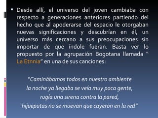 Desde allí, el universo del joven cambiaba con respecto a generaciones anteriores partiendo del hecho que al apoderarse del espacio le otorgaban nuevas significaciones y descubrían en él, un universo más cercano a sus preocupaciones sin importar de que índole fueran. Basta ver lo propuesto por la agrupación Bogotana llamada “ La Etnnia ” en una de sus canciones: “ Caminábamos todos en nuestro ambiente la noche ya llegaba se veía muy poca gente, rugía una sirena contra la pared, hijueputas no se muevan que cayeron en la red” 