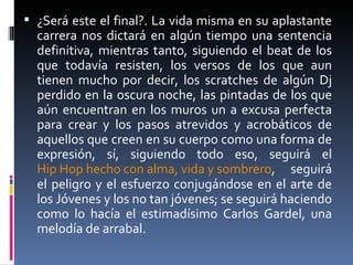 ¿Será este el final?. La vida misma en su aplastante carrera nos dictará en algún tiempo una sentencia definitiva, mientras tanto, siguiendo el beat de los que todavía resisten, los versos de los que aun tienen mucho por decir, los scratches de algún Dj perdido en la oscura noche, las pintadas de los que aún encuentran en los muros un a excusa perfecta para crear y los pasos atrevidos y acrobáticos de aquellos que creen en su cuerpo como una forma de expresión, sí, siguiendo todo eso, seguirá el  Hip Hop hecho con alma, vida y sombrero , seguirá el peligro y el esfuerzo conjugándose en el arte de los Jóvenes y los no tan jóvenes; se seguirá haciendo como lo hacía el estimadísimo Carlos Gardel, una melodía de arrabal.  