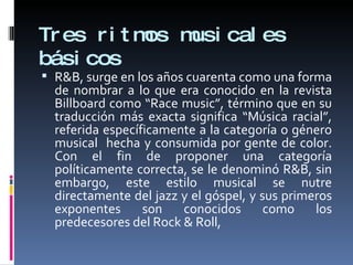 Tres ritmos musicales básicos R&B,  surge en los años cuarenta como una forma de nombrar a lo que era conocido en la revista Billboard como “Race music”, término que en su traducción más exacta significa “Música racial”, referida específicamente a la categoría o género musical  hecha y consumida por gente de color. Con el fin de proponer una categoría políticamente correcta, se le denominó R&B, sin embargo, este estilo musical se nutre directamente del jazz y el góspel, y sus primeros exponentes son conocidos como los predecesores del Rock & Roll,  