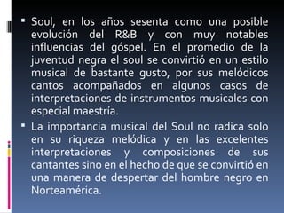 Soul,  en los años sesenta como una posible evolución del R&B y con muy notables influencias del góspel. En el promedio de la juventud negra el soul se convirtió en un estilo musical de bastante gusto, por sus melódicos cantos acompañados en algunos casos de interpretaciones de instrumentos musicales con especial maestría. La importancia musical del Soul no radica solo en su riqueza melódica y en las excelentes interpretaciones y composiciones de sus cantantes sino en el hecho de que se convirtió en una manera de despertar del hombre negro en Norteamérica. 