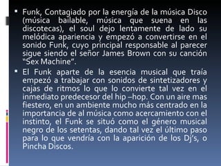 Funk,  Contagiado por la energía de la música Disco (música bailable, música que suena en las discotecas), el soul dejo lentamente de lado su melódica apariencia y empezó a convertirse en el sonido Funk, cuyo principal responsable al parecer sigue siendo el señor James Brown con su canción “Sex Machine”.  El Funk aparte de la esencia musical que traía empezó a trabajar con sonidos de sintetizadores y cajas de ritmos lo que lo convierte tal vez en el inmediato predecesor del hip –hop. Con un aire mas fiestero, en un ambiente mucho más centrado en la importancia de al música como acercamiento con el instinto, el Funk se situó como el género musical negro de los setentas, dando tal vez el último paso para lo que vendría con la aparición de los Dj’s, o Pincha Discos. 