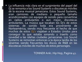 La influencia más clara en el surgimiento del papel del Dj se remonta a los Sound Systems o discotecas móviles de la escena musical jamaicana. Estos Sound Systems, eran camiones de mediano o pequeño tamaño acondicionados con equipos de sonido para convertirse en radios ambulantes o aun mejor, discotecas ambulantes. La música que tocaban los Dj’s de estos sistemas de sonido toda era proveniente de Norteamérica, siendo muy frecuente el hecho de que muchos de estos  Dj’s  viajaban a Estados Unidos para conseguir lo que estaba sonando y traerlo como novedad a las isleñas ciudades jamaicanas. Los Sound Systems se remontan entonces a la época tardía de los sesentas siendo frecuentes los discos de R&B en las discotecas móviles de muchos de estos personajes.  TONNER Anki. Hip Hop, Pagina 41.  