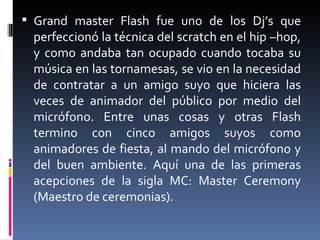 Grand master Flash fue uno de los Dj’s que perfeccionó la técnica del scratch en el hip –hop, y como andaba tan ocupado cuando tocaba su música en las tornamesas, se vio en la necesidad de contratar a un amigo suyo que hiciera las veces de animador del público por medio del micrófono. Entre unas cosas y otras Flash termino con cinco amigos suyos como animadores de fiesta, al mando del micrófono y del buen ambiente. Aquí una de las primeras acepciones de la sigla MC: Master Ceremony (Maestro de ceremonias). 
