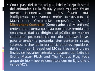 Con el paso del tiempo el papel del MC dejo de ser el del animador de la fiesta, y cada vez con frases menos inconexas, con unos fraseos más inteligentes, con versos mejor construidos, el Maestro de Ceremonias empezó a ser el  Microphone  Controller  (Controlador del Micrófono) teniendo en cuenta que esta función se remitía a la responsabilidad de dirigirse al público de manera coherente, pronunciando no solo emotivas frases para encender la parranda, sino contando cosas, sucesos, hechos de importancia para los seguidores del hip – hop. El papel del MC se hizo notar y para finales de los años setenta y después del éxito de Grand Master Flash and The Furious Five, todo grupo de hip – hop se constituía con un Dj y uno o varios MC’s. 