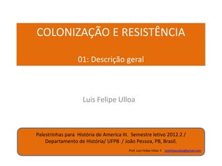 COLONIZAÇÃO E RESISTÊNCIA
Parte 01: Descrição geral

Luis Felipe Ulloa Forero
Luisfelipeulloa@gmail.com

PALESTRINHAS PARA CLASES.... HISTÓRIA DE AMÉRICA III, UFPB. SEMESTRE LEITIVO 2012/2 . DEPARTAMENTO DE HISTÓRIA, UFPB, JOÃO PESSOA.

ATUALIZAÇÃO 13/NOV/2013

 