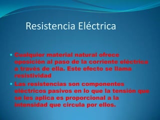 Resistencia EléctricaCualquier material natural ofrece oposición al paso de la corriente eléctrica a través de ella. Este efecto se llama resistividadLas resistencias son componentes eléctricos pasivos en lo que la tensión que se les aplica es proporcional a la intensidad que circula por ellos.