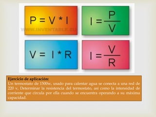 Ejercicio de aplicación:
Un termostato de 1500w, usado para calentar agua se conecta a una red de
220 v, Determinar la resistencia del termostato, así como la intensidad de
corriente que circula por ella cuando se encuentra operando a su máxima
capacidad.
 