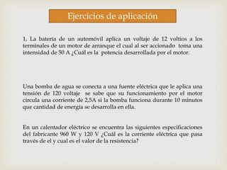 Ejercicios de aplicación
1, La batería de un automóvil aplica un voltaje de 12 voltios a los
terminales de un motor de arranque el cual al ser accionado toma una
intensidad de 50 A ¿Cuál es la potencia desarrollada por el motor.
Una bomba de agua se conecta a una fuente eléctrica que le aplica una
tensión de 120 voltaje se sabe que su funcionamiento por el motor
circula una corriente de 2,5A si la bomba funciona durante 10 minutos
que cantidad de energía se desarrolla en ella.
En un calentador eléctrico se encuentra las siguientes especificaciones
del fabricante 960 W y 120 V ¿Cuál es la corriente eléctrica que pasa
través de el y cual es el valor de la resistencia?
 