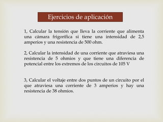 Ejercicios de aplicación
1, Calcular la tensión que lleva la corriente que alimenta
una cámara frigorífica si tiene una intensidad de 2,5
amperios y una resistencia de 500 ohm.
2, Calcular la intensidad de una corriente que atraviesa una
resistencia de 5 ohmios y que tiene una diferencia de
potencial entre los extremos de los circuitos de 105 V
3, Calcular el voltaje entre dos puntos de un circuito por el
que atraviesa una corriente de 3 amperios y hay una
resistencia de 38 ohmios.
 