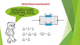 RESISTÊNCIA EQUIVALENTE
PEGAMOS O MMC E COLOCAMOS
COMO DENOMINADOR. NA ESCOLA
APRENDEMOS ASSIM.... DIVIDE-SE
PELO DEBAIXO E MULTIPLICA-SE PELO
DE CIMA...
R1
R2
1
𝑅𝑒𝑞
=
1
𝑅1
+
1
𝑅2
120Ω
80Ω
1
𝑅𝑒𝑞
=
1
120Ω
+
1
80Ω
2 + 3
240
=
5
240
1
𝑅𝑒𝑞
=
5
240
 