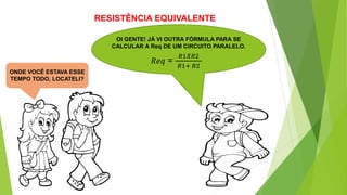 RESISTÊNCIA EQUIVALENTE
OI GENTE! JÁ VI OUTRA FÓRMULA PARA SE
CALCULAR A Req DE UM CIRCUITO PARALELO.
𝑅𝑒𝑞 =
𝑅1𝑋𝑅2
𝑅1+ 𝑅2
ONDE VOCÊ ESTAVA ESSE
TEMPO TODO, LOCATELI?
 