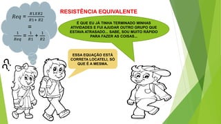 RESISTÊNCIA EQUIVALENTE
É QUE EU JÁ TINHA TERMINADO MINHAS
ATIVIDADES E FUI AJUDAR OUTRO GRUPO QUE
ESTAVA ATRASADO... SABE, SOU MUITO RÁPIDO
PARA FAZER AS COISAS...
𝑅𝑒𝑞 =
𝑅1𝑋𝑅2
𝑅1+ 𝑅2
ESSA EQUAÇÃO ESTÁ
CORRETA LOCATELI, SÓ
QUE É A MESMA.
1
𝑅𝑒𝑞
=
1
𝑅1
+
1
𝑅2
=
 