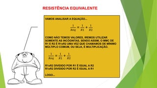 RESISTÊNCIA EQUIVALENTE
VAMOS ANALISAR A EQUAÇÃO...
1
𝑅𝑒𝑞
=
1
𝑅1
+
1
𝑅2
COMO NÃO TEMOS VALORES, IREMOS UTILIZAR
SOMENTE AS INCÓGNITAS, SENDO ASSIM, O MMC DE
R1 E R2 É R1xR2 UMA VEZ QUE CHAMAMOS DE MÍNIMO
MÚLTIPLO COMUM, OU SEJA, É MULTIPLICAÇÃO.
1
𝑅𝑒𝑞
=
1
𝑅1
+
1
𝑅2
R1xR2 DIVIDIDO POR R1 É IGUAL A R2
R1xR2 DIVIDIDO POR R2 É IGUAL A R1
LOGO...
 
