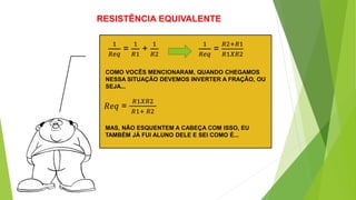 RESISTÊNCIA EQUIVALENTE
COMO VOCÊS MENCIONARAM, QUANDO CHEGAMOS
NESSA SITUAÇÃO DEVEMOS INVERTER A FRAÇÃO, OU
SEJA...
1
𝑅𝑒𝑞
=
1
𝑅1
+
1
𝑅2
1
𝑅𝑒𝑞
=
𝑅2+𝑅1
𝑅1𝑋𝑅2
𝑅𝑒𝑞 =
𝑅1𝑋𝑅2
𝑅1+ 𝑅2
MAS, NÃO ESQUENTEM A CABEÇA COM ISSO, EU
TAMBÉM JÁ FUI ALUNO DELE E SEI COMO É...
 
