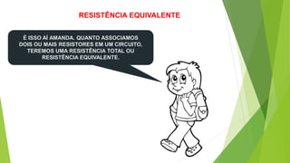 RESISTÊNCIA EQUIVALENTE
É ISSO AÍ AMANDA. QUANTO ASSOCIAMOS
DOIS OU MAIS RESISTORES EM UM CIRCUITO,
TEREMOS UMA RESISTÊNCIA TOTAL OU
RESISTÊNCIA EQUIVALENTE.
 