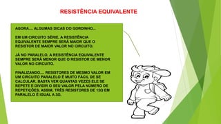 RESISTÊNCIA EQUIVALENTE
AGORA.... ALGUMAS DICAS DO GORDINHO...
EM UM CIRCUITO SÉRIE, A RESISTÊNCIA
EQUIVALENTE SEMPRE SERÁ MAIOR QUE O
RESISTOR DE MAIOR VALOR NO CIRCUITO.
JÁ NO PARALELO, A RESISTÊNCIA EQUIVALENTE
SEMPRE SERÁ MENOR QUE O RESISTOR DE MENOR
VALOR NO CIRCUITO.
FINALIZANDO.... RESISTORES DE MESMO VALOR EM
UM CIRCUITO PARALELO É MUITO FÁCIL DE SE
CALCULAR, BASTA VER QUANTAS VEZES ELE SE
REPETE E DIVIDIR O SEU VALOR PELA NÚMERO DE
REPETIÇÕES. ASSIM, TRÊS RESISTORES DE 15Ω EM
PARALELO É IGUAL A 3Ω.
 