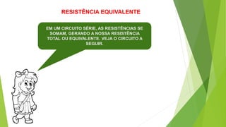 RESISTÊNCIA EQUIVALENTE
EM UM CIRCUITO SÉRIE, AS RESISTÊNCIAS SE
SOMAM, GERANDO A NOSSA RESISTÊNCIA
TOTAL OU EQUIVALENTE. VEJA O CIRCUITO A
SEGUIR.
 