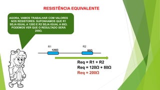 RESISTÊNCIA EQUIVALENTE
AGORA, VAMOS TRABALHAR COM VALORES
NOS RESISTORES. SUPONHAMOS QUE R1
SEJA IGUAL A 120Ω E R2 SEJA IGUAL A 80Ω.
PODEMOS VER QUE O RESULTADO SERÁ
200Ω.
R1 R2
Req = R1 + R2
120Ω 80Ω
Req = 120Ω + 80Ω
Req = 200Ω
 