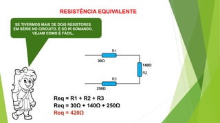 RESISTÊNCIA EQUIVALENTE
SE TIVERMOS MAIS DE DOIS RESISTORES
EM SÉRIE NO CIRCUITO, É SÓ IR SOMANDO.
VEJAM COMO É FÁCIL.
R1
R2
Req = R1 + R2 + R3
30Ω
140Ω
Req = 30Ω + 140Ω + 250Ω
Req = 420Ω
R3
250Ω
 