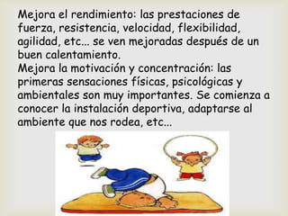 Mejora el rendimiento: las prestaciones de
fuerza, resistencia, velocidad, flexibilidad,
agilidad, etc... se ven mejoradas después de un
buen calentamiento.
Mejora la motivación y concentración: las
primeras sensaciones físicas, psicológicas y
ambientales son muy importantes. Se comienza a
conocer la instalación deportiva, adaptarse al
ambiente que nos rodea, etc...
 