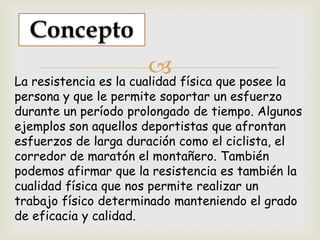 La resistencia es la cualidad física que posee la
persona y que le permite soportar un esfuerzo
durante un período prolongado de tiempo. Algunos
ejemplos son aquellos deportistas que afrontan
esfuerzos de larga duración como el ciclista, el
corredor de maratón el montañero. También
podemos afirmar que la resistencia es también la
cualidad física que nos permite realizar un
trabajo físico determinado manteniendo el grado
de eficacia y calidad.
 