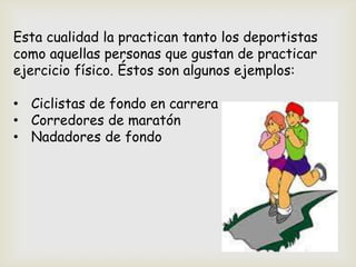 Esta cualidad la practican tanto los deportistas
como aquellas personas que gustan de practicar
ejercicio físico. Éstos son algunos ejemplos:
• Ciclistas de fondo en carrera
• Corredores de maratón
• Nadadores de fondo
 